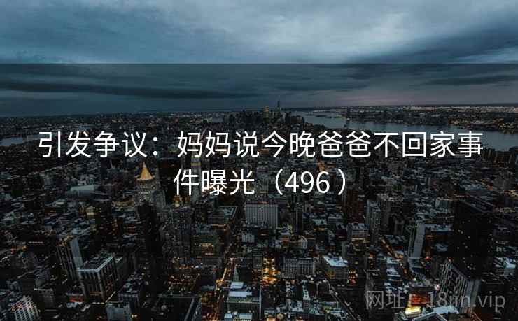 引发争议：妈妈说今晚爸爸不回家事件曝光（496 ）