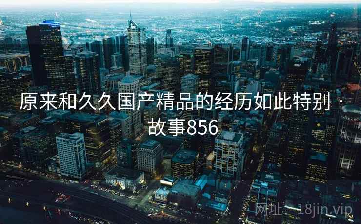 原来和久久国产精品的经历如此特别 · 故事856