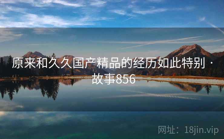 原来和久久国产精品的经历如此特别 · 故事856