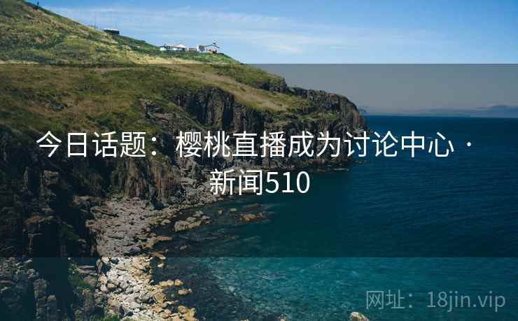 今日话题：樱桃直播成为讨论中心 · 新闻510