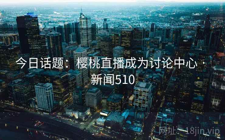 今日话题：樱桃直播成为讨论中心 · 新闻510