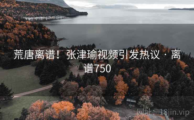荒唐离谱！张津瑜视频引发热议 · 离谱750