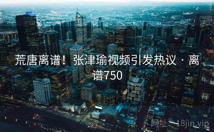 荒唐离谱！张津瑜视频引发热议 · 离谱750