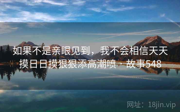 如果不是亲眼见到，我不会相信天天摸日日摸狠狠添高潮喷 · 故事548