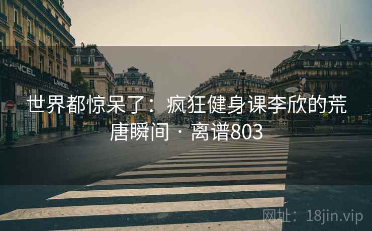 世界都惊呆了：疯狂健身课李欣的荒唐瞬间 · 离谱803