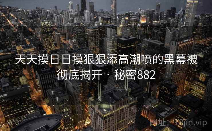 天天摸日日摸狠狠添高潮喷的黑幕被彻底揭开 · 秘密882