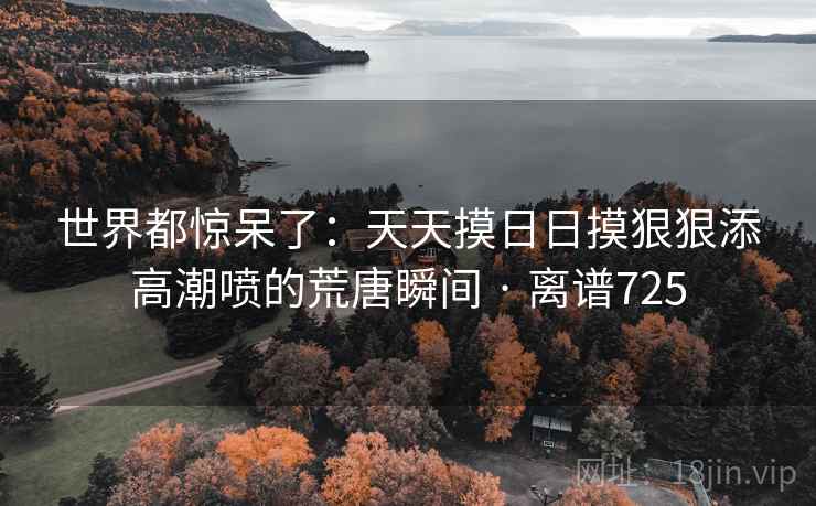 世界都惊呆了：天天摸日日摸狠狠添高潮喷的荒唐瞬间 · 离谱725