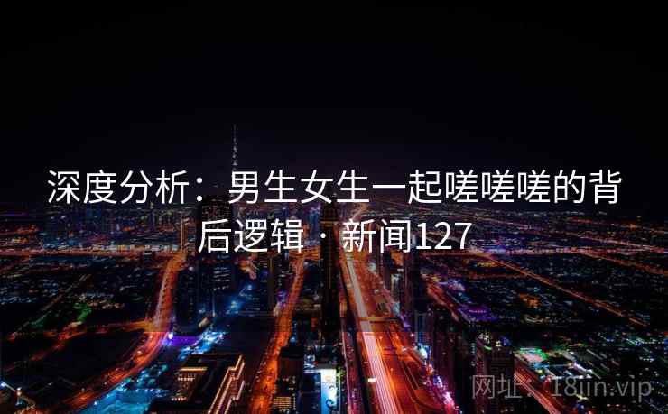 深度分析：男生女生一起嗟嗟嗟的背后逻辑 · 新闻127