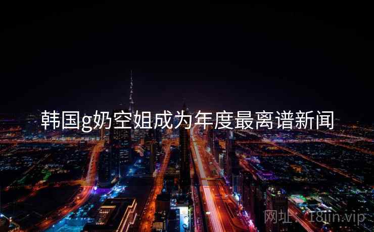 韩国g奶空姐成为年度最离谱新闻