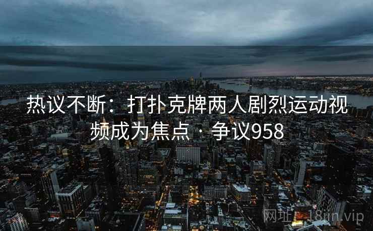 热议不断：打扑克牌两人剧烈运动视频成为焦点 · 争议958