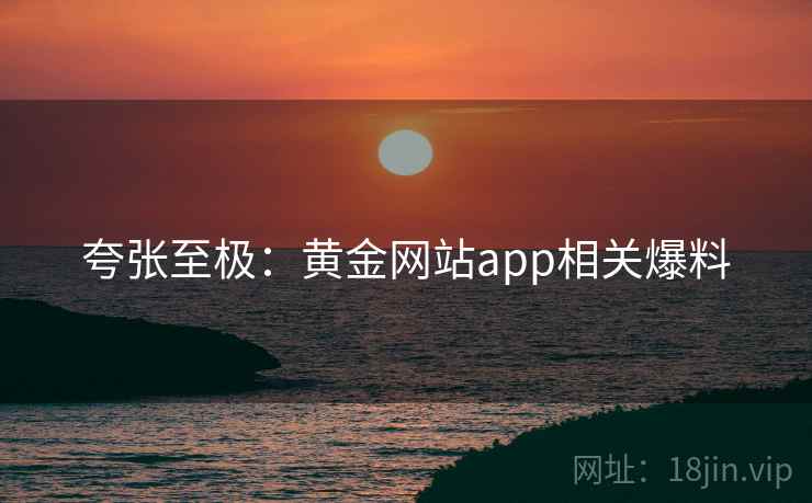 夸张至极:黄金网站app相关爆料 第2张 夸张至极:黄金网站app相关爆料 第2张